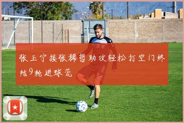 张玉宁接张稀哲助攻轻松打空门终结9轮进球荒