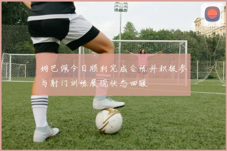 姆巴佩今日顺利完成合练并积极参与射门训练展现状态回暖