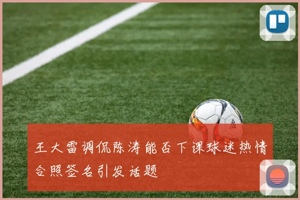 王大雷调侃陈涛能否下课球迷热情合照签名引发话题