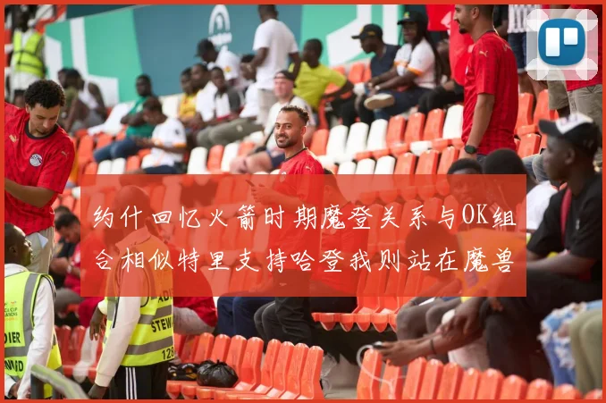 约什回忆火箭时期魔登关系与OK组合相似特里支持哈登我则站在魔兽一边