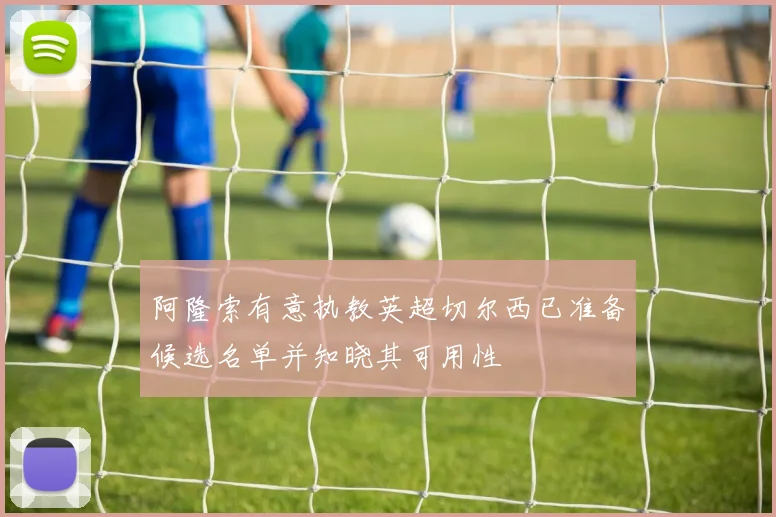 阿隆索有意执教英超切尔西已准备候选名单并知晓其可用性