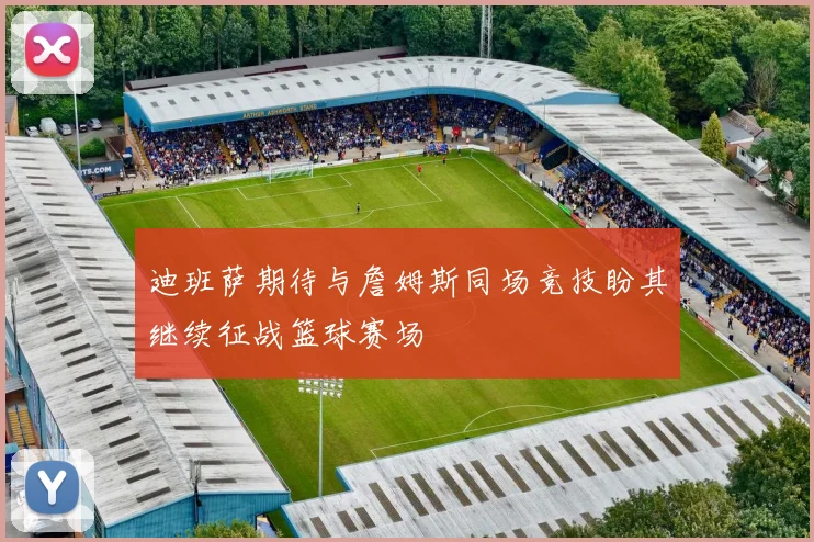 迪班萨期待与詹姆斯同场竞技盼其继续征战篮球赛场
