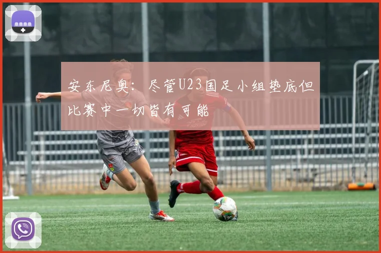 安东尼奥：尽管U23国足小组垫底但比赛中一切皆有可能